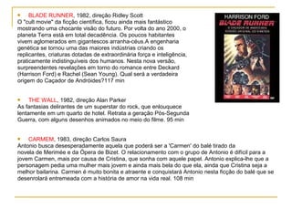     BLADE RUNNER, 1982, direção Ridley Scott
O "cult movie" da ficção científica, ficou ainda mais fantástico
mostrando uma chocante visão do futuro. Por volta do ano 2000, o
planeta Terra está em total decadência. Os poucos habitantes
vivem aglomerados em gigantescos arranha-céus.A engenharia
genética se tornou uma das maiores indústrias criando os
replicantes, criaturas dotadas de extraordinária força e inteligência,
praticamente indistinguíveis dos humanos. Nesta nova versão,
surpreendentes revelações em torno do romance entre Deckard
(Harrison Ford) e Rachel (Sean Young). Qual será a verdadeira
origem do Caçador de Andróides?117 min


    THE WALL, 1982, direção Alan Parker
As fantasias delirantes de um superstar do rock, que enlouquece
lentamente em um quarto de hotel. Retrata a geração Pós-Segunda
Guerra, com alguns desenhos animados no meio do filme. 95 min


   CARMEM, 1983, direção Carlos Saura
Antonio busca desesperadamente aquela que poderá ser a 'Carmen' do balé tirado da
novela de Merimée e da Ópera de Bizet. O relacionamento com o grupo de Antonio é difícil para a
jovem Carmen, mais por causa de Cristina, que sonha com aquele papel. Antonio explica-lhe que a
personagem pedia uma mulher mais jovem e ainda mais bela do que ela, ainda que Cristina seja a
melhor bailarina. Carmen é muito bonita e atraente e conquistará Antonio nesta ficção do balé que se
desenrolará entremeada com a história de amor na vida real. 108 min
 