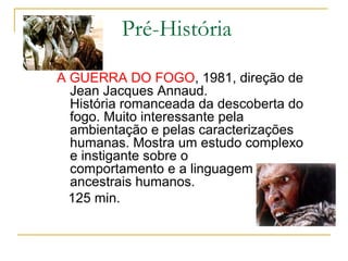 Pré-História

A GUERRA DO FOGO, 1981, direção de
  Jean Jacques Annaud.
  História romanceada da descoberta do
  fogo. Muito interessante pela
  ambientação e pelas caracterizações
  humanas. Mostra um estudo complexo
  e instigante sobre o
  comportamento e a linguagem dos
  ancestrais humanos.
  125 min.
 