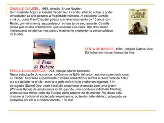 CAMILLE CLAUDEL, 1988, direção Bruno Nuytten
Com Isabelle Adjani e Gérard Depardieu. Grande reflexão sobre o poder
devastador da arte perante a fragilidade humana. A escultora Camille,
irmã do poeta Paul Claudel, possui um relacionamento de 15 anos com
Rodin, primeiramente seu professor e mais tarde seu amante. Camille
passa por muitos sofrimentos, que a levam à loucura. Um filme muito
interessante se atentarmos para o machismo existente na personalidade
de Rodin



                                                  FESTA DE BABETE, 1988, direção Gabriel Axel
                                                  Dá lições em várias formas da Arte.




ÉPOCA DA INOCÊNCIA, 1993, direção Martin Scorsese
Nesta adaptação do romance homônimo de Edith Wharton, escritora premiada com
o Pulitzer, Scorsese experimenta o drama romântico e retrata a Nova York de 1870
e a sociedade de então, marcada pela nobreza de costumes ingleses. Um
advogado (Daniel Day-Lewis) está de casamento marcado com uma jovem
(Winona Ryder) da aristocracia local, quando uma condessa (Michelle Pfeiffer),
prima de sua noiva, volta da Europa após separar-se do marido. As idéias dela
chocam a tradicional sociedade americana e, ao tentar defendê-la, o advogado se
apaixona por ela e é correspondido. 130 min
 