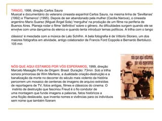 TANGO, 1998, direção Carlos Saura
Musical e documentário do veterano cineasta espanhol Carlos Saura, na mesma linha de 'Sevillanas'
(1992) e 'Flamenco' (1995). Depois de ser abandonado pela mulher (Cecilia Narova), o cineasta
argentino Mario Suarez (Miguel Ángel Sola) 'mergulha' na produção de um filme na periferia de
Buenos Aires. Planeja rodar o filme 'definitivo' sobre o gênero. As dificuldades surgem quando ele se
envolve com uma dançarina do elenco e quando tenta introduzir temas políticos. A trilha com o tango
    ‘
clássico' é mesclada com a música de Lalo Schifrin. A bela fotografia é de Vittorio Storaro, um dos
maiores fotógrafos em atividade, antigo colaborador de Francis Ford Coppola e Bernardo Bertolucci.
105 min




NÓS QUE AQUI ESTAMOS POR VÓS ESPERAMOS, 1999, direção
Marcelo Masagão País de Origem: Brasil. Duração: 73min Sob a trilha
sonora primorosa de Wim Mertens, a dualidade criação-destruição e a
banalização da morte no decorrer do século mais violento da história
percorrem um mosaico de centenas de imagens de arquivo extraídas
de reportagens de TV, fotos antigas, filmes e clássicos do cinema. O
 instinto de destruição que fascinou Freud é o fio condutor de
uma montagem que funde imagens a palavras, fatos históricos a
uma ficção deslavada, que inventa nomes e vivências para os indivíduos
sem nome que também fizeram
 