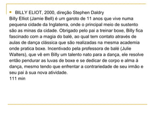    BILLY ELIOT, 2000, direção Stephen Daldry
Billy Elliot (Jamie Bell) é um garoto de 11 anos que vive numa
pequena cidade da Inglaterra, onde o principal meio de sustento
são as minas da cidade. Obrigado pelo pai a treinar boxe, Billy fica
fascinado com a magia do balé, ao qual tem contato através de
aulas de dança clássica que são realizadas na mesma academia
onde pratica boxe. Incentivado pela professora de balé (Julie
Walters), que vê em Billy um talento nato para a dança, ele resolve
então pendurar as luvas de boxe e se dedicar de corpo e alma à
dança, mesmo tendo que enfrentar a contrariedade de seu irmão e
seu pai à sua nova atividade.
111 min
 