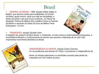 Brasil
   CENTRAL DO BRASIL, 1998, direção Walter Salles Jr.
Mulher, que escreve cartas para analfabetos na Central
do Brasil, ajuda menino, após sua mãe ser atropelada, a
tentar encontrar o pai que nunca conheceu, no interior do
Nordeste. Prêmio de Melhor Atriz e Melhor Filme no Festival
de Berlim e vencedor do Globo do Ouro de Melhor Filme
Estrangeiro. 112 min.


    TIRADENTES, direção Geraldo Vietri
A trajetória de Joaquim da Silva Xavier, o Tiradentes, na luta contra os colonizadores portugueses, a
Inconfidência Mineira e o enforcamento do homem que assumiu a liderança de um dos mais
importantes movimentos libertários do Brasil.



                           INDEPENDÊNCIA OU MORTE, direção Carlos Coimbra
                           As circunstâncias que levaram D. Pedro I a proclamar a independência do

                           Brasil, as intrigas palacianas e o escândalo causado pela paixão do
                           imperador por uma mulher do povo.
 