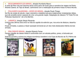    DESCOBRIMENTO DO BRASIL, direção Humberto Mauro
A carta de Pero Vaz de Caminha serve como pano de fundo para a narrativa de viagem de Pedro
Álvares Cabral, do Tejo ao Brasil, culminando com a realização da primeira missa no Novo Mundo.

    POLICARPO QUARESMA - HERÓI DO BRASIL, direção Paulo Thiago
No Rio da virada do século, major visionário e idealista luta para implementar mirabolantes idéias,
que ele acredita serem capazes de criar uma grande nação. Adaptação do clássico "O Triste Fim de
Policarpo Quaresma", de Lima Barreto.

   LAMARCA, direção Sérgio Rezende
Crônica dos últimos dois anos na vida do capitão do exército que, nos anos de ditadura, desertou
    das
forças armadas, e passou a fazer oposição tornando-se um dos mais destacados líderes da luta
armada.

   PRA FRENTE BRASIL, direção Roberto Farias
Pacato cidadão de classe média é confundido com um ativista político, preso, e torturado por
    agentes
federais durante a euforia do milagre econômico brasileiro e da Copa do Mundo de 70, Prêmio de
Melhor Filme no Festival de Gramado.
 