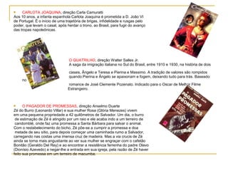     CARLOTA JOAQUINA, direção Carla Camuratti
Aos 10 anos, a infanta espanhola Carlota Joaquina é prometida a D. João VI
de Portugal. É o início de uma trajetória de brigas, infidelidade e rusgas pelo
poder, que levam o casal, após herdar o trono, ao Brasil, para fugir do avanço
das tropas napoleônicas.




                                 O QUATRILHO, direção Walter Salles Jr.
                                 A saga da imigração italiana no Sul do Brasil, entre 1910 e 1930, na história de dois

                                 casais, Ângelo e Teresa e Pierina e Massimo. A tradição de valores são rompidos
                                 quando Pierina e Ângelo se apaixonam e fogem, deixando tudo para trás. Baseado
     no
                                romance de José Clemente Pozenato. Indicado para o Oscar de Melhor Filme
                                Estrangeiro.



     O PAGADOR DE PROMESSAS, direção Anselmo Duarte
Zé do Burro (Leonardo Villar) e sua mulher Rosa (Glória Menezes) vivem
em uma pequena propriedade a 42 quilômetros de Salvador. Um dia, o burro
 de estimação de Zé é atingido por um raio e ele acaba indo a um terreiro de
 candomblé, onde faz uma promessa a Santa Bárbara para salvar o animal.
Com o restabelecimento do bicho, Zé põe-se a cumprir a promessa e doa
 metade de seu sítio, para depois começar uma caminhada rumo a Salvador,
carregando nas costas uma imensa cruz de madeira. Mas a via crucis de Zé
ainda se torna mais angustiante ao ver sua mulher se engraçar com o cafetão
Bonitão (Geraldo Del Rey) e ao encontrar a resistência ferrenha do padre Olavo
(Dionísio Azevedo) a negar-lhe a entrada em sua igreja, pela razão de Zé haver
feito sua promessa em um terreiro de macumba.
 