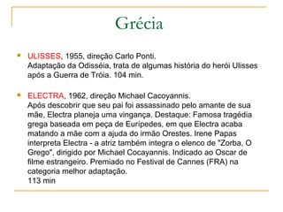 Grécia
   ULISSES, 1955, direção Carlo Ponti.
    Adaptação da Odisséia, trata de algumas história do herói Ulisses
    após a Guerra de Tróia. 104 min.

   ELECTRA, 1962, direção Michael Cacoyannis.
    Após descobrir que seu pai foi assassinado pelo amante de sua
    mãe, Electra planeja uma vingança. Destaque: Famosa tragédia
    grega baseada em peça de Eurípedes, em que Electra acaba
    matando a mãe com a ajuda do irmão Orestes. Irene Papas
    interpreta Electra - a atriz também integra o elenco de "Zorba, O
    Grego", dirigido por Michael Cocayannis. Indicado ao Oscar de
    filme estrangeiro. Premiado no Festival de Cannes (FRA) na
    categoria melhor adaptação.
    113 min
 