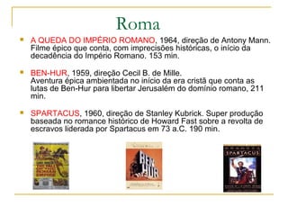 Roma
   A QUEDA DO IMPÉRIO ROMANO, 1964, direção de Antony Mann.
    Filme épico que conta, com imprecisões históricas, o início da
    decadência do Império Romano. 153 min.
   BEN-HUR, 1959, direção Cecil B. de Mille.
    Aventura épica ambientada no início da era cristã que conta as
    lutas de Ben-Hur para libertar Jerusalém do domínio romano, 211
    min.
   SPARTACUS, 1960, direção de Stanley Kubrick. Super produção
    baseada no romance histórico de Howard Fast sobre a revolta de
    escravos liderada por Spartacus em 73 a.C. 190 min.
 