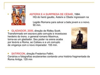                  ASTERIX E A SURPRESA DE CÉSAR, 1984.
                    HQ do herói gaulês, Asterix e Obelix ingressam na

                     Legião Romana para salvar a bela jovem e o noivo.
                     90 min.

   GLADIADOR, 2000, direção de Ridley Scott.
Transformado em escravo pelo corrupto e incestuoso
herdeiro do trono, o general romano Maximus,
torna-se um gladiador. Seu poder na arena acaba
por levá-lo a Roma, ao Coliseu e a um corrupto
de vingança com o novo imperador. 155 min.


 SATIRICON, direção Frederico Fellini.
Cenários e fotografias exuberantes contando uma história fragmentada da
Roma Antiga. 129 min
 