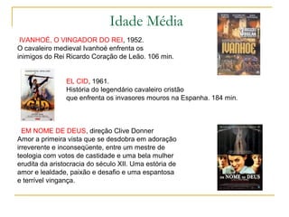 Idade Média
 IVANHOÉ, O VINGADOR DO REI, 1952.
O cavaleiro medieval Ivanhoé enfrenta os
inimigos do Rei Ricardo Coração de Leão. 106 min.


                EL CID, 1961.
                História do legendário cavaleiro cristão
                que enfrenta os invasores mouros na Espanha. 184 min.



  EM NOME DE DEUS, direção Clive Donner
Amor a primeira vista que se desdobra em adoração
irreverente e inconseqüente, entre um mestre de
teologia com votos de castidade e uma bela mulher
erudita da aristocracia do século XII. Uma estória de
amor e lealdade, paixão e desafio e uma espantosa
e terrível vingança.
 