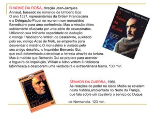 O NOME DA ROSA, direção Jean-Jacques
Annaud, baseado no romance de Umberto Eco
O ano 1327, representantes da Ordem Franciscana
e a Delegação Papal se reunem num monastério
Benedictino para uma conferência. Mas a missão deles
subitamente ofuscada por uma série de assassinatos.
Utilizando sua brilhante capacidade de dedução
o monge Franciscano Willian de Baskerville, auxiliado
pelo seu noviço Adso de Melk, se emprenha para
desvendar o mistério.O monastério é visitado pelo
seu antigo desafeto, o Inquisidor Bernardo Gui,
que está determinado a erradicar a heresia através da tortura.
Mas à medida que Bernardo Gui se prepara para acender
a fogueira da Inquisição, Willian e Adso voltam à biblioteca
labirintesca e descobrem uma verdadeira e extraordinária trama. 130 min.



                                      SENHOR DA GUERRA, 1965.
                                      As relações de poder na Idade Média se revelam
                                      nesta história,ambientada no Norte da França,
                                      que fala sobre um cavaleiro a serviço do Duque

                                     da Normandia. 123 min.
 