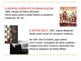 O INCRÍVEL EXÉRCITO DE BRANCALEONE,
1965, direção de Mário Monicelli.
Ótima sátira sobre a Idade Média e cavaleiros
medievais. 90 min.




                      O SÉTIMO SELO, 1957, Ingmar Bergman
                      Neste conto moral um cavaleiro medieval,

                      de volta das Cruzadas, joga xadrez
                      com a morte. Carregado de belas e gélidas
                      imagens em preto e branco, derivadas dos
                      afrescos religiosos da Idade Média.
 