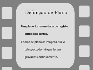 Definição de Plano
Um plano é uma unidade de registo
entre dois cortes.
Chama-se plano às imagens que o
telespectador vê que foram
gravadas continuamente.
 