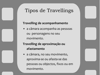 Tipos de Travellings
Travelling de acompanhamento
• a câmara acompanha as pessoas
ou personagens no seu
movimento.
Travelling de aproximação ou
afastamento
• a câmara, no seu movimento,
aproxima-se ou afasta-se das
pessoas ou objectos, fixos ou em
movimento.
 