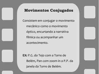 Movimentos Conjugados
Consistem em conjugar o movimento
mecânico como o movimento
óptico, encurtando a narrativa
filmica ou acompanhar um
acontecimento.
EX: P.G. do Tejo com a Torre de
Belém, Pan com zoom in a P.P. da
janela da Torre de Belém.
 