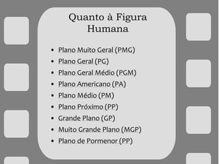 Quanto à Figura
Humana
• Plano Muito Geral (PMG)
• Plano Geral (PG)
• Plano Geral Médio (PGM)
• Plano Americano (PA)
• Plano Médio (PM)
• Plano Próximo (PP)
• Grande Plano (GP)
• Muito Grande Plano (MGP)
• Plano de Pormenor (PP)
 
