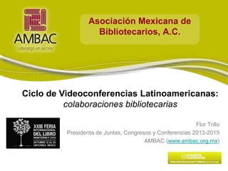 Asociación Mexicana de
Bibliotecarios, A.C.

Ciclo de Videoconferencias Latinoamericanas:
colaboraciones bibliotecarias
Eventos Profesionales
Flor Trillo
Presidenta de Juntas, Congresos y Conferencias 2013-2015
AMBAC (www.ambac.org.mx)

 