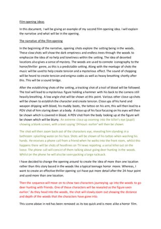 Film opening ideas 
In this document, I will be giving an example of my second film opening idea. I will explain 
the narrative and what will be in the opening. 
The narrative of the film opening 
In the beginning of the narrative, opening shots explore the setting being in the woods. 
These slow shots will show the dark emptiness and endless trees through the woods to 
emphasize the idea of no help and loneliness within the setting. The idea of deserted 
locations also gives a sense of mystery. The woods are used to connote iconography to the 
horror/thriller genre, as this is a predictable setting. Along with the montage of shots the 
music will be used to help create tension and a mysterious effect. The sound of chopping 
will be heard to create tension and enigma codes as well as heavy breathing shortly after 
this. This will be a sound bridge. 
After the establishing shots of the setting, a tracking shot of a trail of blood will be followed. 
The trail will lead to a mysterious figure holding a hammer with his back to the camera still 
heavily breathing. A low angle shot will be shown at this point. Various other close-up shots 
will be shown to establish the character and create tension. Close ups of his hand and 
weapon dripping with blood, his muddy boots, the tattoo on his arm, this will then lead to a 
POV shot of him staring down at a body. A close up of his face focusing on his eyes will then 
be shown which is covered in blood. A POV shot from the body looking up at the figure will 
be shown which will be blurry. An extreme close up zooming into the killer’s eye (pupil) 
showing a blank screen, with a text saying ’24 hours earlier’ will then be shown. 
The shot will then zoom back out of the characters eye, revealing him standing in a 
bathroom splashing water on his face. Shots will be shown of his tattoo when washing his 
hands. He receives a phone call from a friend when he walks into the front room, whilst this 
happens there will be shots of headlines on TV news reporting a serial killer out on the 
loose. The phone call will consist of them talking about going deer hunting in the woods. 
Whilst on the phone he will also be seen packing a large rucksack. 
I have decided to change the opening around to create the idea of more than one location 
rather than this story based in the woods like a typical teenage horror movie. Whereas, I 
want to create an effective thriller opening so I have put more detail after the 24-hour point 
and used more than one location. 
Then the sequence will move on to show two characters journeying up into the woods to go 
deer hunting with friends. One of these characters will be revealed as the figure seen 
earlier.’ As they head into the woods, the shot will slowly zoom out showing the distance 
and depth of the woods that the characters have gone into. 
This scene above in red has been removed as its too quick and is more alike a horror film. 
 