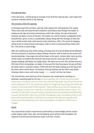 Film opening ideas 
In this document, I will be giving an example of my third film opening idea. I will explain the 
narrative and what will be in the opening. 
The narrative of the film opening 
In the beginning of the narrative, opening shots explore the setting being in the woods. 
These slow shots will show the dark emptiness and endless trees through the woods to 
emphasize the idea of no help and loneliness within the setting. The idea of deserted 
locations also gives a sense of mystery. The woods are used to connote iconography to the 
horror/thriller genre, as this is a predictable setting. Along with the montage of shots the 
music will be used to help create tension and a mysterious effect. The sound of chopping 
will be heard to create tension and enigma codes as well as heavy breathing shortly after 
this. This will be a sound bridge. 
After the establishing shots of the setting, a tracking shot of a trail of blood will be followed. 
The trail will lead to a mysterious figure holding a hammer with his back to the camera still 
heavily breathing. A low angle shot will be shown at this point. Various other close-up shots 
will be shown to establish the character and create tension. Close ups of his hand and 
weapon dripping with blood, his muddy boots, the tattoo on his arm, this will then lead to a 
POV shot of him staring down at a body. A close up of his face focusing on his eyes will then 
be shown which is covered in blood. A POV shot from the body looking up at the figure will 
be shown which will be blurry. An extreme close up zooming into the killer’s eye (pupil) 
showing a blank screen, with a text saying ’5 years earlier’ will then be shown. 
The shot will then zoom back out of the characters eye, revealing him standing in a 
bathroom splashing water on his face and washing blood off his hands also revealing his 
tattoo again. A voiceover will start of this main character telling the story of his first ever kill 
and his motivation for it. This would also explain his background story during the film for the 
audience to feel and relate for this character. There will then be an over the shoulder shot 
of him looking in to the mirror showing it out of focus which will then be put in focus . This 
connotes the idea of the character having a split personality (not knowing himself/identity). 
He walks into the front room and sits on the sofa lighting a cigar. He switches on the tv and 
puts his feet up on the table. A shot from the tv position will show, panning left to the 
kitchen revealing bloody drag marks with smashed glass and objects as if there was a 
struggle. 
Sound: 
The sound will be used to create tension and mystery as sound bridges will be used to 
create enigma codes. Slow, dark and intimidating music will be heard throughout the 
sequence and will eventually become louder and more climatic. 
 
