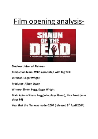 Film opening analysis-




Studios- Universal Pictures
Production team- WT2, associated with Big Talk
Director- Edgar Wright
Producer- Alison Owen
Writers- Simon Pegg, Edgar Wright
Main Actors- Simon Pegg(who plays Shaun), Nick Frost (who
plays Ed)
Year that the film was made- 2004 (released 9th April 2004)
 