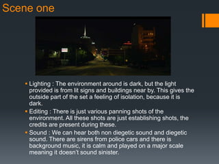 Scene one
 Lighting : The environment around is dark, but the light
provided is from lit signs and buildings near by. This gives the
outside part of the set a feeling of isolation, because it is
dark.
 Editing : There is just various panning shots of the
environment. All these shots are just establishing shots, the
credits are present during these.
 Sound : We can hear both non diegetic sound and diegetic
sound. There are sirens from police cars and there is
background music, it is calm and played on a major scale
meaning it doesn’t sound sinister.
 