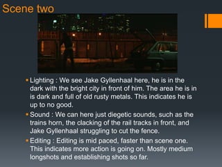 Scene two
 Lighting : We see Jake Gyllenhaal here, he is in the
dark with the bright city in front of him. The area he is in
is dark and full of old rusty metals. This indicates he is
up to no good.
 Sound : We can here just diegetic sounds, such as the
trains horn, the clacking of the rail tracks in front, and
Jake Gyllenhaal struggling to cut the fence.
 Editing : Editing is mid paced, faster than scene one.
This indicates more action is going on. Mostly medium
longshots and establishing shots so far.
 