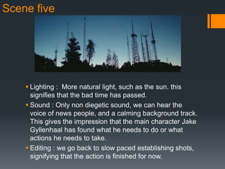 Scene five
 Lighting : More natural light, such as the sun. this
signifies that the bad time has passed.
 Sound : Only non diegetic sound, we can hear the
voice of news people, and a calming background track.
This gives the impression that the main character Jake
Gyllenhaal has found what he needs to do or what
actions he needs to take.
 Editing : we go back to slow paced establishing shots,
signifying that the action is finished for now.
 