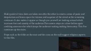 Shaky point of view shots are taken one after the other to create a sense of panic and
desperation and leaves space for tension and suspense of the reveal as the screaming
continues. It also makes it appear as though you yourself are looking around which
increases fear and anxiety of the audience.The camera stops on a door before again
crediting someone else which keeps the audience waiting making them antsy. This Pov
continues up the stairs.
Props such as the bible on the stair and the cross on the wall suggest religious aspects
to this film.
 
