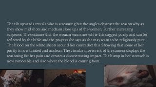 The tilt upwards reveals who is screaming but the angles obstruct the reason why as
they show mid shots and medium close ups of the women. Further increasing
suspense. The costume that the woman wears are white this suggest purity and can be
reflected by the bible and the prayers she says as she may want to be religiously pure.
The blood on the white sheets around her contradict this. Showing that some of her
purity is now tainted and unclean. The circular movement of the camera displays the
reasoning for her pain and creates a disorientating impact. The bump in her stomach is
now noticeable and also where the blood is coming from..
 