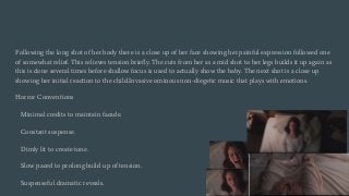 Following the long shot of her body there is a close up of her face showing her painful expression followed one
of somewhat relief. This relieves tension briefly. The cuts from her as a mid shot to her legs builds it up again as
this is done several times before shallow focus is used to actually show the baby. The next shot is a close up
showing her initial reaction to the child.Invasive ominous non-diegetic music that plays with emotions.
Horror Conventions
Minimal credits to maintain facade.
Constant suspense.
Dimly lit to create tone.
Slow paced to prolong build up of tension.
Suspenseful dramatic reveals.
 