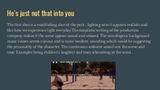 He’s just not that into you
The first shot is a establishing shot of the park , lighting wise it appears realistic and
like how we experience light everyday.The simplistic writing of the production
company makes it the scene appear casual and relaxed. The non diegetic background
music comes seems curious and is more modern sounding which could be suggesting
the personality of the character. The continuous ambient sound sets the scene and
tone. Examples being children's laughter and trees whooshing in the wind. .
 