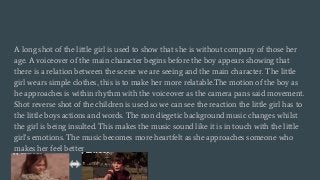 A long shot of the little girl is used to show that she is without company of those her
age. A voiceover of the main character begins before the boy appears showing that
there is a relation between the scene we are seeing and the main character. The little
girl wears simple clothes, this is to make her more relatable.The motion of the boy as
he approaches is within rhythm with the voiceover as the camera pans said movement.
Shot reverse shot of the children is used so we can see the reaction the little girl has to
the little boys actions and words. The non diegetic background music changes whilst
the girl is being insulted. This makes the music sound like it is in touch with the little
girl's emotions. The music becomes more heartfelt as she approaches someone who
makes her feel better
 