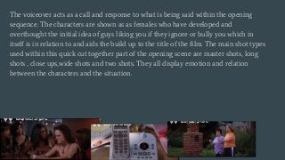 The voiceover acts as a call and response to what is being said within the opening
sequence. The characters are shown as as females who have developed and
overthought the initial idea of guys liking you if they ignore or bully you which in
itself is in relation to and aids the build up to the title of the film. The main shot types
used within this quick cut together part of the opening scene are master shots, long
shots , close ups,wide shots and two shots. They all display emotion and relation
between the characters and the situation.
 