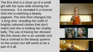 The first shot is a close up of a small
girl with her eyes wide showing her
innocence. It is revealed in a reverse
shot she is watching a beauty
pageant. The shot then changed into
a long shot, revealing her outfit of
brightly coloured clothes that don’t
match and she is holding her chubby
belly. The use of having her dressed
like this shows she is an outsider and
has a contrast to the beauty queens
on the screen but still wants to be a
part of it all.
 