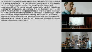 The next character to be introduced is a man, which we deduce to be the girls father
as he is shown straight after. We are able to see his programme of turning people
into ‘winner’ believing this to be where the little girl gets her interest and
encouragement from. The use of a low angle focused on the man tells the audience
he is important and due to the fact he is being lit up in a dark room it shows he is in
control. However, there is an unexpected contrast as once his speech is finished, we
pan to the audience and as the lights come on we discover he is speaking to a nearly
empty class room with people hesitantly clapping. His costume of a shabby suit
suggests he comes from a modest background- this is irony as he is giving a speech
about being winner however he is himself not a winner so is convincing his minimal
audience to but an unsuccessful product.
 