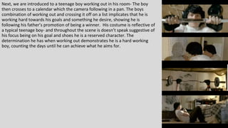 Next, we are introduced to a teenage boy working out in his room- The boy
then crosses to a calendar which the camera following in a pan. The boys
combination of working out and crossing it off on a list implicates that he is
working hard towards his goals and something he desire, showing he is
following his father’s promotion of being a winner. His costume is reflective of
a typical teenage boy- and throughout the scene is doesn’t speak suggestive of
his focus being on his goal and shoes he is a reserved character. The
determination he has when working out demonstrates he is a hard working
boy, counting the days until he can achieve what he aims for.
 