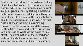 Next we are introduced to an old man locking
himself in a bathroom- He is dressed in casual
clothing which isn’t dated suggesting he isn’t
s regular grandfather. By locking himself in a
bathroom is shows he is doing something he
doesn’t want to the rest of the family to know
about. The suspicion continues when several
close ups occur showing him removing
cocaine from his fanny pack and then using it.
He then takes a slouched seat as his face goes
into a daze as he waits for the drugs to take
effect, The combination of the locked door
and clothing choice with drug use depicts
someone out of place and needs an escape.
 