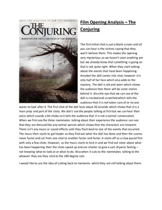 Film Opening Analysis – The
Conjuring
The first initial shot is just a blank screen and all
you can hear is the victims saying that they
won’t believe them. This makes the opening
very mysterious as we haven’t seen anything yet
but we already know that something is going on
that is not quite right. When they start talking
about the events that have been happening
Annabel the doll comes into shot, however it is
only half of her face which also adds to the
mystery. The doll is old and worn which shows
the audience that there will be some stories
behind it. Also the eye that we can see of the
doll is cracked and scratched which tells the
audience that it is not taken care of or no one
wants to look after it. The first shot of the doll lasts about 20 seconds which shows that it is a
main prop and part of the story. We don’t see the people talking at first but we can hear their
voice which sounds a bit shaky so it tells the audience that it is not a normal conversation.
When we first see the three roommates talking about their experience the audience can see
that they are dressed like any normal person which shows that the characters are innocent.
There isn’t any music or sound effects until they flash back to one of the events that occurred.
The music then starts to get louder as they find out what the doll has done and then the scenes
move faster and cut from one shot to another faster and faster. It starts off as a slow paced film
with only a few shots. However, as the music starts to kick in and we find out more about what
has been happening then the shots speed up and are shorter to give a sort of panic feeling –
not knowing what to look at or what to do. Also when it cuts to the roommates talking to the
whoever they are they stick to the 180 degree rule.
I would like to use the idea of cutting back to memories whilst they are still talking about them.
 