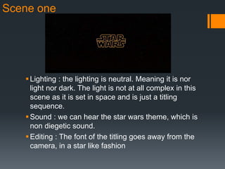 Scene one
Lighting : the lighting is neutral. Meaning it is nor
light nor dark. The light is not at all complex in this
scene as it is set in space and is just a titling
sequence.
Sound : we can hear the star wars theme, which is
non diegetic sound.
Editing : The font of the titling goes away from the
camera, in a star like fashion
 
