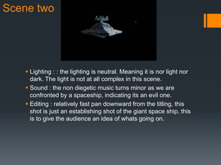 Scene two
 Lighting : : the lighting is neutral. Meaning it is nor light nor
dark. The light is not at all complex in this scene.
 Sound : the non diegetic music turns minor as we are
confronted by a spaceship, indicating its an evil one.
 Editing : relatively fast pan downward from the titling, this
shot is just an establishing shot of the giant space ship, this
is to give the audience an idea of whats going on.
 