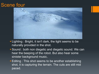 Scene four
 Lighting : Bright, it isn't dark, the light seems to be
naturally provided in the shot.
 Sound : both non diegetic and diegetic sound. We can
hear the beeping of the robot. But also hear some
sinister background music.
 Editing : This shot seems to be another establishing
shot, it is capturing the terrain. The cuts are still mid
paced.
 