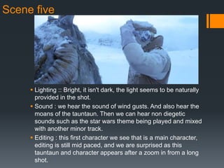 Scene five
 Lighting :: Bright, it isn't dark, the light seems to be naturally
provided in the shot.
 Sound : we hear the sound of wind gusts. And also hear the
moans of the tauntaun. Then we can hear non diegetic
sounds such as the star wars theme being played and mixed
with another minor track.
 Editing : this first character we see that is a main character,
editing is still mid paced, and we are surprised as this
tauntaun and character appears after a zoom in from a long
shot.
 