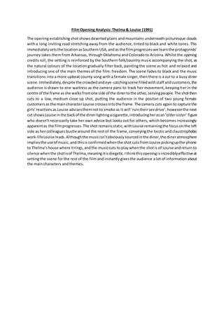 Film Opening Analysis: Thelma & Louise (1991)
The opening establishing shot shows deserted plains and mountains underneath picturesque clouds
with a long inviting road stretching away from the audience, tinted to black and white tones. This
immediately setsthe locationasSouthernUSA,andas the filmprogresseswe learnthe protagonists’
journey takes them from Arkansas, through Oklahoma and Colorado to Arizona.Whilst the opening
credits roll, the setting is reinforced by the Southern folk/country music accompanying the shot, as
the natural colours of the location gradually filter back, painting the scene as hot and relaxed and
introducing one of the main themes of the film: freedom. The scene fades to black and the music
transitions into a more upbeat county song with a female singer, then there is a cut to a busy diner
scene.Immediately,despite the crowdedandeye-catchingscene filledwithstaff andcustomers,the
audience is drawn to one waitress as the camera pans to track her movement, keeping her in the
centre of the frame asshe walksfromone side of the dinertothe other,servingpeople.The shotthen
cuts to a low, medium close up shot, putting the audience in the positon of two young female
customersas the maincharacter Louise crossesintothe frame.The camera cuts again to capture the
girls’reactionsas Louise advisesthemnot to smoke as it will ‘ruintheirsex drive’,howeverthe next
cut showsLouise inthe backof the dinerlightingacigarette,introducingherasan‘oldersister’ figure
who doesn’t necessarily take her own advice but looks out for others, which becomes increasingly
apparentas the filmprogresses.The shot remainsstatic,withLouise remainingthe focuson the left
side as her colleagues bustle around the rest of the frame, conveying the hectic and claustrophobic
work-lifeLouise leads.Althoughthe musicisn’tobviouslysourcedinthe diner,the dineratmosphere
impliesthe use of music, and thisis confirmedwhenthe shot cuts from Louise pickingupthe phone
to Thelma’shouse where itrings,andthe musiccuts to playwhenthe shotis of Louise andreturnto
silence whenthe shotisof Thelma,meaningitisdiegetic.Ithinkthisopeningisincrediblyeffectiveat
setting the scene for the rest of the film and instantlygivesthe audience a lot of information about
the main characters and themes.
 
