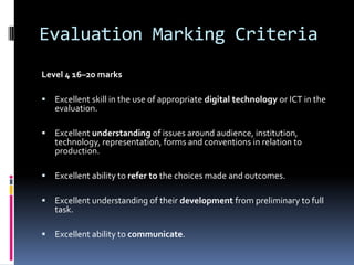 Evaluation Marking Criteria
Level 4 16–20 marks

   Excellent skill in the use of appropriate digital technology or ICT in the
    evaluation.

   Excellent understanding of issues around audience, institution,
    technology, representation, forms and conventions in relation to
    production.

   Excellent ability to refer to the choices made and outcomes.

   Excellent understanding of their development from preliminary to full
    task.

   Excellent ability to communicate.
 