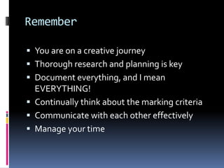 Remember

 You are on a creative journey
 Thorough research and planning is key
 Document everything, and I mean
  EVERYTHING!
 Continually think about the marking criteria
 Communicate with each other effectively
 Manage your time
 