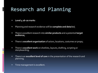 Research and Planning
   Level 4 16–20 marks

   Planning and research evidence will be complete and detailed;

   There is excellent research into similar products and a potential target
    audience;

   There is excellent organisation of actors, locations, costumes or props;

   There is excellent work on shotlists, layouts, drafting, scripting or
    storyboarding;

   There is an excellent level of care in the presentation of the research and
    planning;

   Time management is excellent.
 