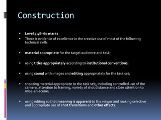 Construction
   Level 4 48–60 marks
   There is evidence of excellence in the creative use of most of the following
    technical skills:

   material appropriate for the target audience and task;

   using titles appropriately according to institutional conventions;

   using sound with images and editing appropriately for the task set;

   shooting material appropriate to the task set;, including controlled use of the
    camera, attention to framing, variety of shot distance and close attention to
    mise-en-scene;

   using editing so that meaning is apparent to the viewer and making selective
    and appropriate use of shot transitions and other effects.
 