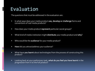 Evaluation
The questions that must be addressed in the evaluation are:

   In what ways does your media product use, develop or challenge forms and
    conventions of real media products?

   How does your media product represent particular social groups?

   What kind of media institution might distribute your media product and why?

   Who would be the audience for your media product?

   How did you attract/address your audience?

   What have you learnt about technologies from the process of constructing this
    product?

   Looking back at your preliminary task, what do you feel you have learnt in the
    progression from it to the full product?
 