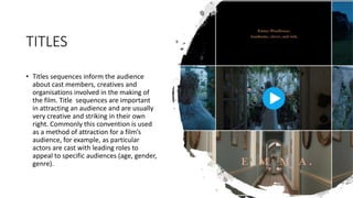 TITLES
• Titles sequences inform the audience
about cast members, creatives and
organisations involved in the making of
the film. Title sequences are important
in attracting an audience and are usually
very creative and striking in their own
right. Commonly this convention is used
as a method of attraction for a film’s
audience, for example, as particular
actors are cast with leading roles to
appeal to specific audiences (age, gender,
genre).
 