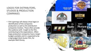 LOGOS FOR DISTRIBUTORS,
STUDIOS & PRODUCTION
COMPANIES
• Film openings will always show logos or
identification of the companies
production as well as the distribution
companies involves. These often provide
the audience with insight to the film,
contributing to the expectations. Often
large production companies have a larger
budget available and it is expected to be
a big budget block buster film, for
example Walt Disney.
 