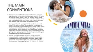 THE MAIN
CONVENTIONS
• Opening sequences in films have one central purpose: to engage
target audiences and persuade them to carry on watching the rest of
the film (and to stick around if there are sequels). They all follow
fundamental conventions, which outline below, but each also shows
to be creatively distinctive, Each aims to show a specific genre, and
draw attention to its main themes and characters quickly.
• It is important that the opening of the film signals the genre and
theme of the film, so it is clear for the audience. The genre of the
film is usually quickly established though clear signals such as distinct
visual and sound codes. For example the opening of a comedy or
romcom (genre), such as Mama Mia and The Notebook, consists of
lighthearted atmosphere mixed with a playful tone, hit key coloured
lighting and an upbeat, happy soundtrack; this generates a feel good
mood preparing the audience for laughter.
• Principle actors feature in title sequences, usually playing the
protagonist and/or antagonist early on to identify key characters.
These are often in co-occurrence with their name, as well as with
other credits important to the film, such as key creatives, like the
director, director of photography, rest of the crew and the film title.
 