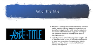 Art of The Title
• Art of the is a web guide committed t identify collection
layout, spanning the film, television, conference, and
online fame industries. The guide is each an academic
and ancient aid and a modern-day guide, focusing at
the innovative method in the back of the layout of
identify sequences.
• I recently studied various title sequences using the Art
of the Title in order to gain an improved understanding
of codes and conventions. These consisted of Little
Women, …. I also viewed a number of additional
opening film sequences.
 